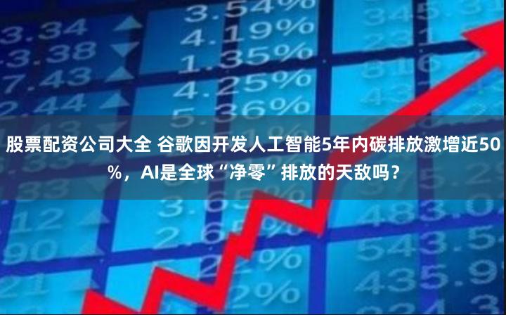 股票配资公司大全 谷歌因开发人工智能5年内碳排放激增近50%，AI是全球“净零”排放的天敌吗？