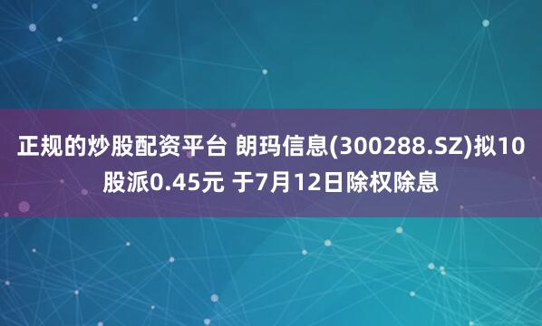 正规的炒股配资平台 朗玛信息(300288.SZ)拟10股派0.45元 于7月12日除权除息