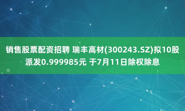 销售股票配资招聘 瑞丰高材(300243.SZ)拟10股派发0.999985元 于7月11日除权除息