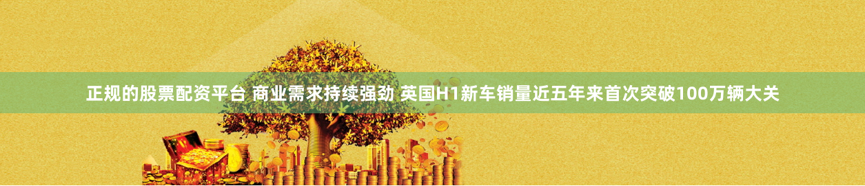 正规的股票配资平台 商业需求持续强劲 英国H1新车销量近五年来首次突破100万辆大关