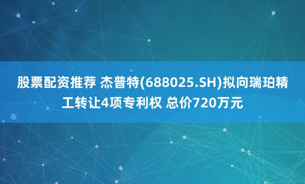股票配资推荐 杰普特(688025.SH)拟向瑞珀精工转让4项专利权 总价720万元