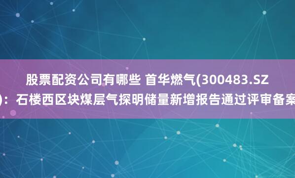 股票配资公司有哪些 首华燃气(300483.SZ)：石楼西区块煤层气探明储量新增报告通过评审备案