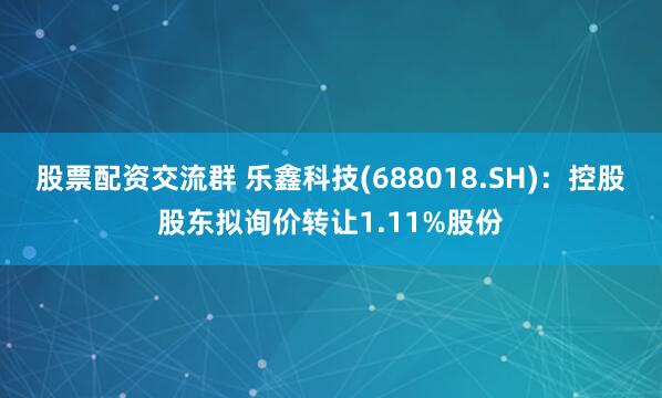 股票配资交流群 乐鑫科技(688018.SH)：控股股东拟询价转让1.11%股份