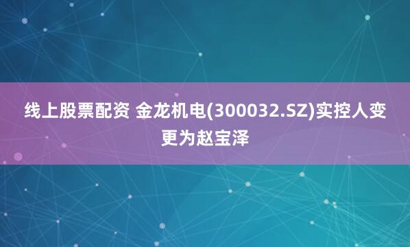 线上股票配资 金龙机电(300032.SZ)实控人变更为赵宝泽