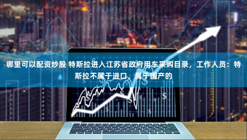 哪里可以配资炒股 特斯拉进入江苏省政府用车采购目录，工作人员：特斯拉不属于进口，属于国产的