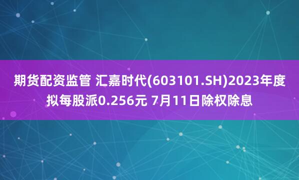 期货配资监管 汇嘉时代(603101.SH)2023年度拟每股派0.256元 7月11日除权除息