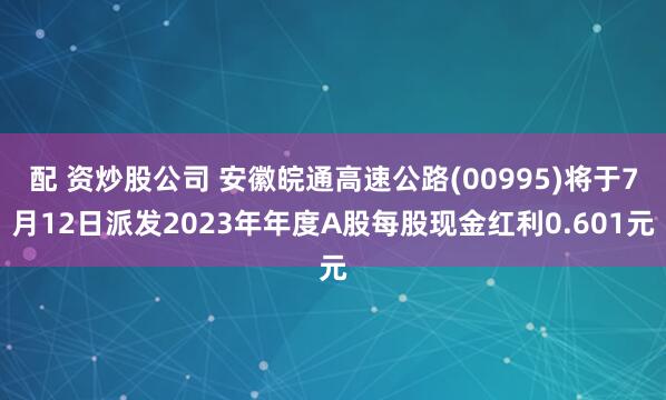 配 资炒股公司 安徽皖通高速公路(00995)将于7月12日派发2023年年度A股每股现金红利0.601元