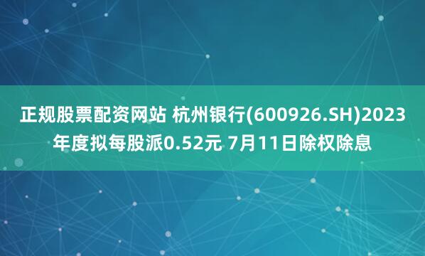 正规股票配资网站 杭州银行(600926.SH)2023年度拟每股派0.52元 7月11日除权除息