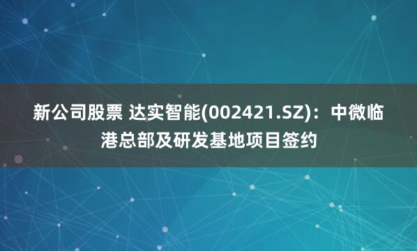 新公司股票 达实智能(002421.SZ)：中微临港总部及研发基地项目签约