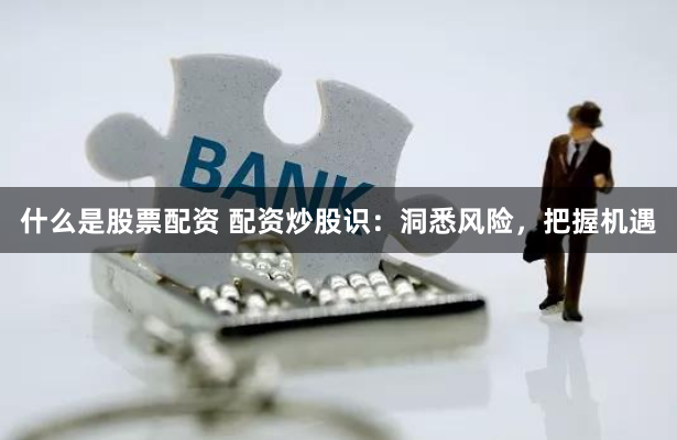 什么是股票配资 配资炒股识：洞悉风险，把握机遇