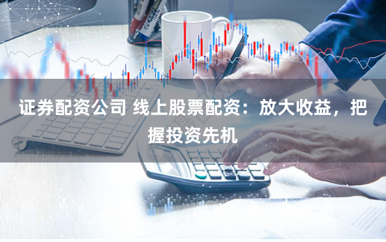 证券配资公司 线上股票配资：放大收益，把握投资先机