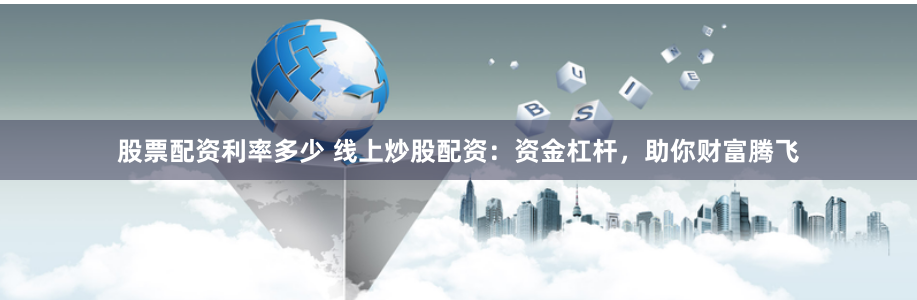 股票配资利率多少 线上炒股配资：资金杠杆，助你财富腾飞