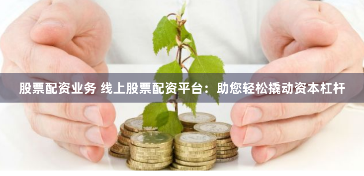 股票配资业务 线上股票配资平台：助您轻松撬动资本杠杆