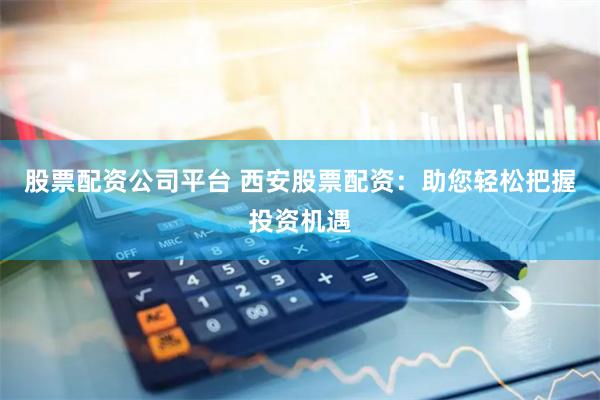股票配资公司平台 西安股票配资：助您轻松把握投资机遇