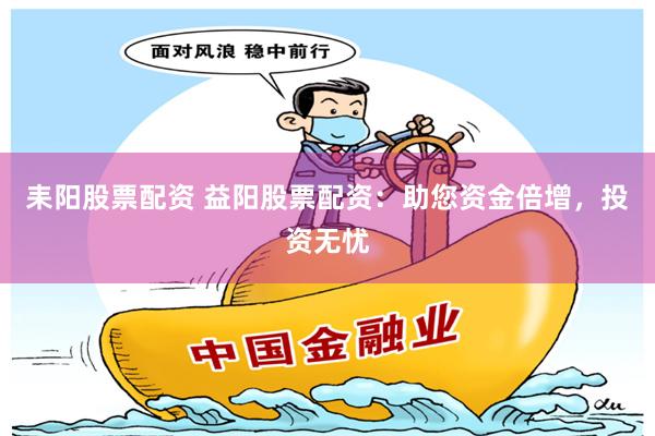耒阳股票配资 益阳股票配资：助您资金倍增，投资无忧