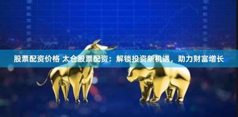 股票配资价格 太仓股票配资：解锁投资新机遇，助力财富增长