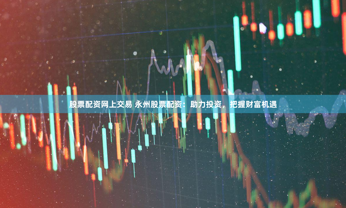 股票配资网上交易 永州股票配资：助力投资，把握财富机遇