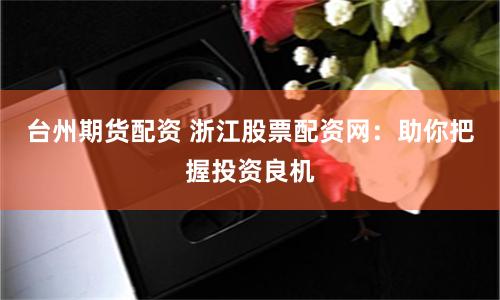 台州期货配资 浙江股票配资网：助你把握投资良机