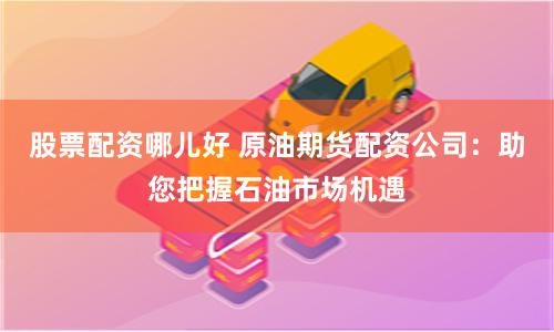股票配资哪儿好 原油期货配资公司：助您把握石油市场机遇