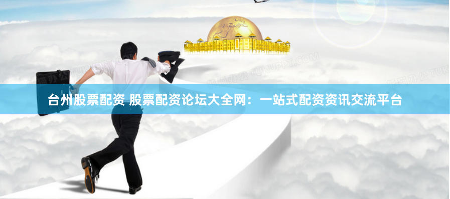 台州股票配资 股票配资论坛大全网：一站式配资资讯交流平台