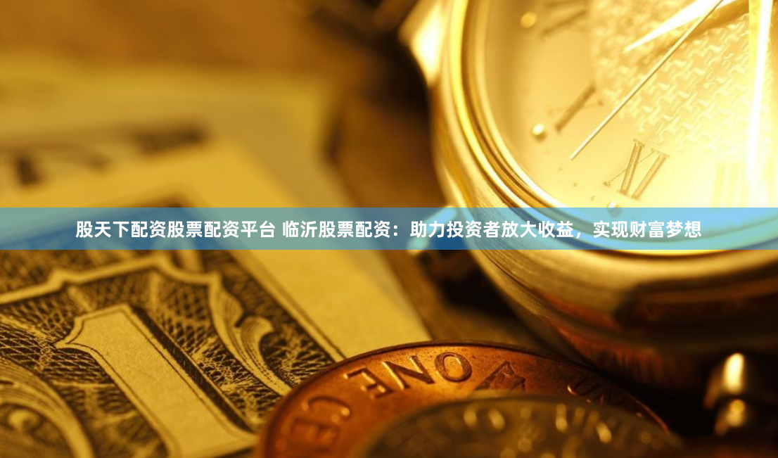 股天下配资股票配资平台 临沂股票配资：助力投资者放大收益，实现财富梦想