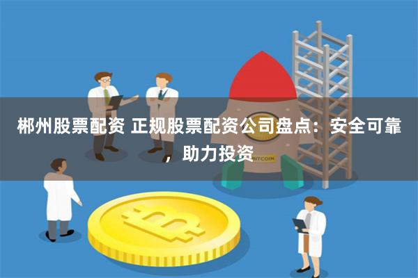 郴州股票配资 正规股票配资公司盘点：安全可靠，助力投资