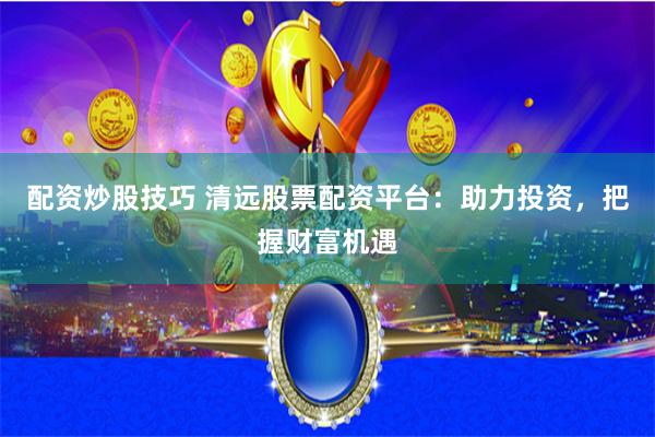 配资炒股技巧 清远股票配资平台：助力投资，把握财富机遇