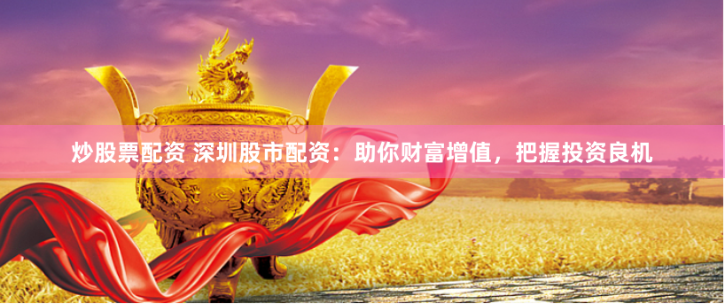 炒股票配资 深圳股市配资：助你财富增值，把握投资良机