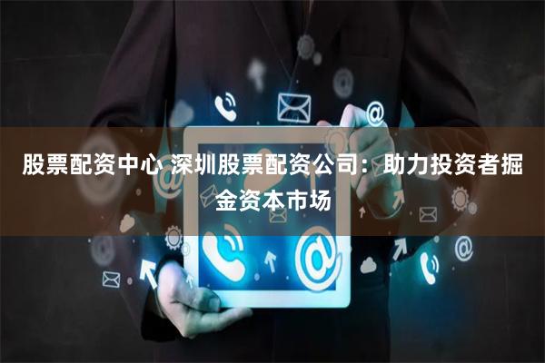 股票配资中心 深圳股票配资公司：助力投资者掘金资本市场