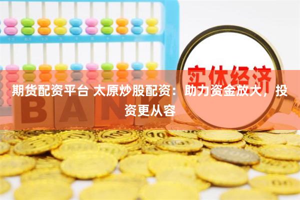 期货配资平台 太原炒股配资：助力资金放大，投资更从容