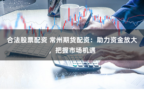 合法股票配资 常州期货配资：助力资金放大，把握市场机遇