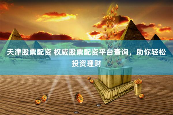 天津股票配资 权威股票配资平台查询，助你轻松投资理财