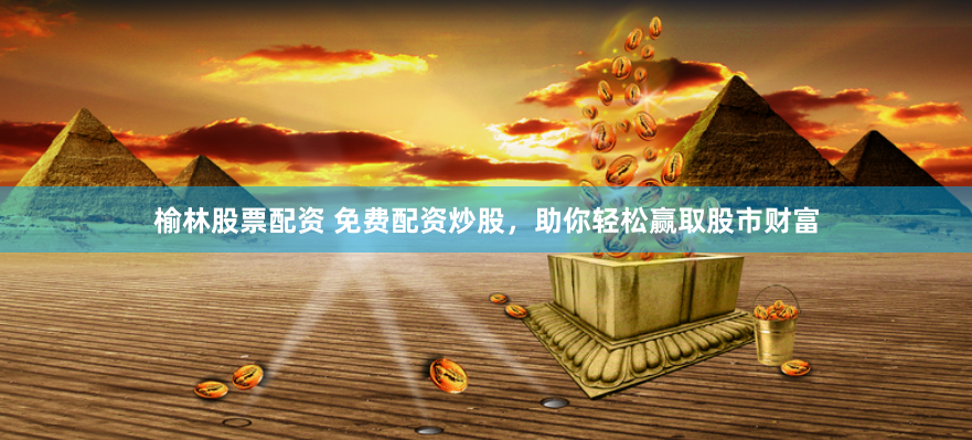 榆林股票配资 免费配资炒股，助你轻松赢取股市财富