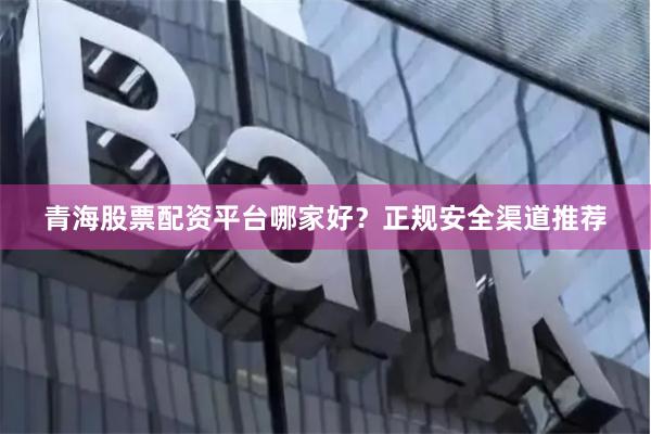 青海股票配资平台哪家好？正规安全渠道推荐