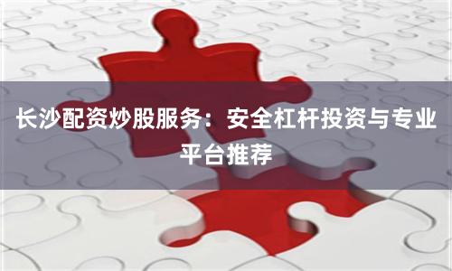 长沙配资炒股服务：安全杠杆投资与专业平台推荐