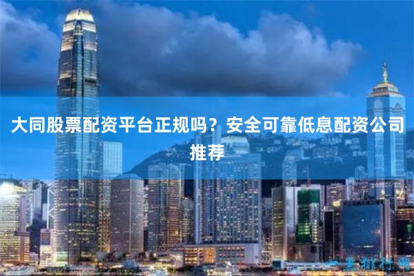 大同股票配资平台正规吗？安全可靠低息配资公司推荐