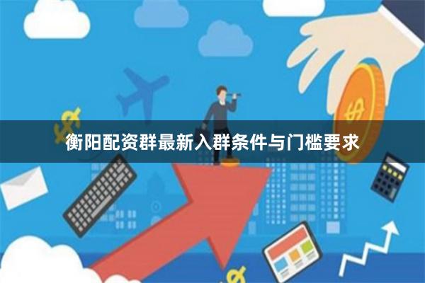 衡阳配资群最新入群条件与门槛要求