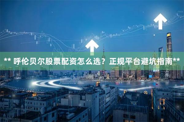 ** 呼伦贝尔股票配资怎么选？正规平台避坑指南**